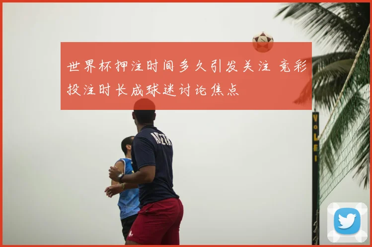 世界杯押注时间多久引发关注 竞彩投注时长成球迷讨论焦点